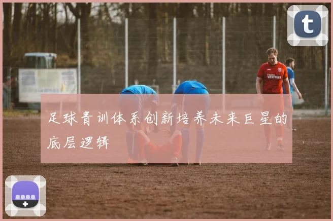 足球青训体系创新培养未来巨星的底层逻辑