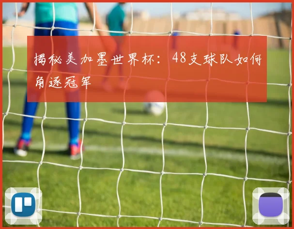 揭秘美加墨世界杯：48支球队如何角逐冠军