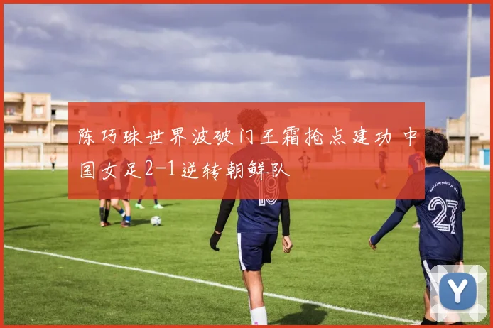 陈巧珠世界波破门王霜抢点建功 中国女足2-1逆转朝鲜队