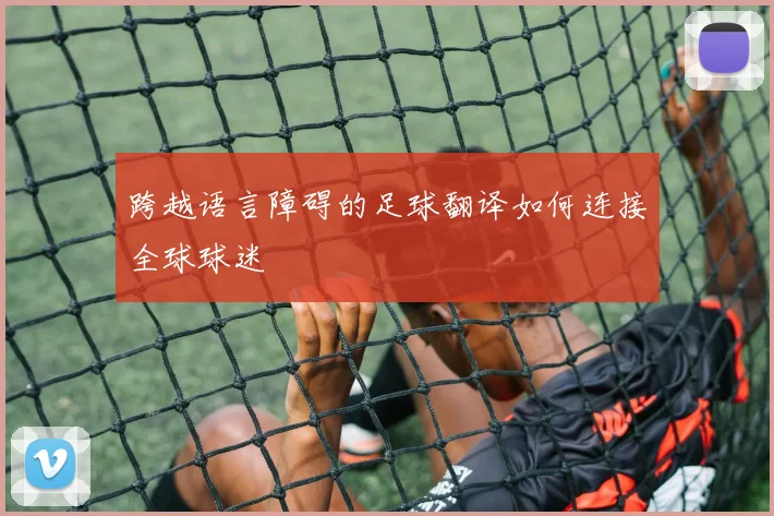 跨越语言障碍的足球翻译如何连接全球球迷