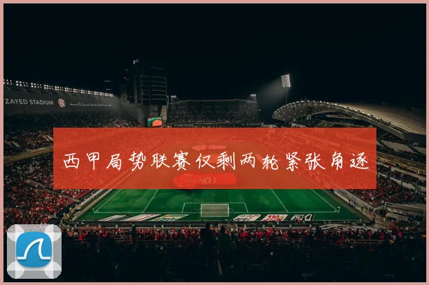 西甲局势联赛仅剩两轮紧张角逐