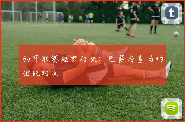 西甲联赛经典对决:巴萨与皇马的世纪对决